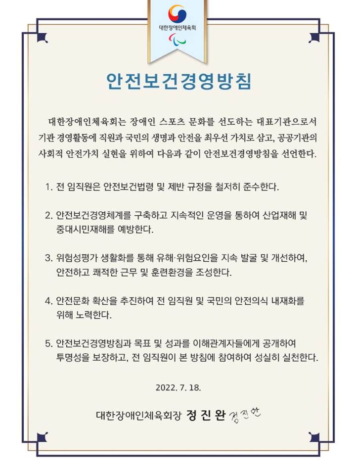 대한장애인체육회 안전보건 경영방침. 대한장애인체육회는 장애인 스포츠 문화를 선도하는 대표기관으로서 기관 경영활동에 직원과 국민의 생명과 안전을 최우선 가치로 삼고, 공공기관의 사회적 안전가치 실현을 위하여 다음과 같이 안전보건경영방침을 선언한다. 1. 전 임직원은 안전보건법령 및 제반 규정을 준수한다. 2. 안전 보건경영체계를 구축하고 지속적인 운영을 통하여 산업재해 및 중대시민재해를 예방한다. 3. 위험성평가 생활화를 통해 유해 및 위험요인을 지속 발굴 및 개선하여 안전하고 쾌적한 근무 및 훈련환경을 조성한다. 4. 안전문화 확산을 추진하여 전 임직원 및 국민의 안전의식 내재화를 위해 노력한다. 5. 안전보건경영방침과 목표 및 성과를 이해관계자들에게 공개하여 투명성을 보장하고 전 임직원이 본 방침에 참여하여 성실히 실천한다. 2022년 7월 18일 대한장애인체육회장 정진완