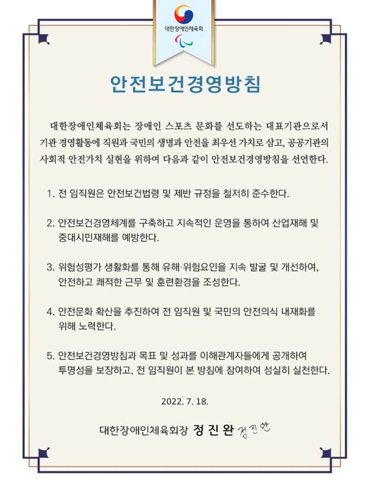 대한장애인체육회 안전보건 경영방침. 대한장애인체육회는 장애인 스포츠 문화를 선도하는 대표기관으로서 기관 경영활동에 직원과 국민의 생명과 안전을 최우선 가치로 삼고, 공공기관의 사회적 안전가치 실현을 위하여 다음과 같이 안전보건경영방침을 선언한다. 1. 전 임직원은 안전보건법령 및 제반 규정을 준수한다. 2. 안전 보건경영체계를 구축하고 지속적인 운영을 통하여 산업재해 및 중대시민재해를 예방한다. 3. 위험성평가 생활화를 통해 유해 및 위험요인을 지속 발굴 및 개선하여 안전하고 쾌적한 근무 및 훈련환경을 조성한다. 4. 안전문화 확산을 추진하여 전 임직원 및 국민의 안전의식 내재화를 위해 노력한다. 5. 안전보건경영방침과 목표 및 성과를 이해관계자들에게 공개하여 투명성을 보장하고 전 임직원이 본 방침에 참여하여 성실히 실천한다. 2022년 7월 18일 대한장애인체육회장 정진완